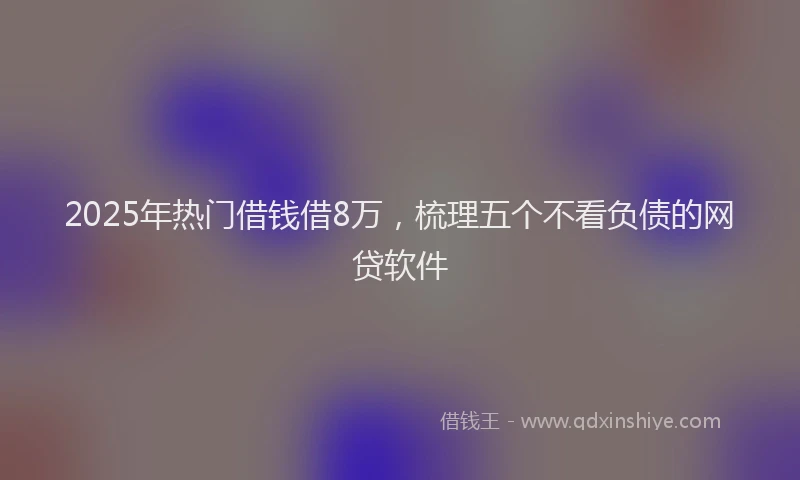 2025年热门借钱借8万，梳理五个不看负债的网贷软件