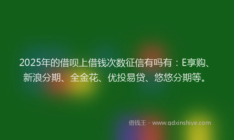 2025年的借呗上借钱次数征信有吗有：E享购、新浪分期、全金花、优投易贷、悠悠分期等。
