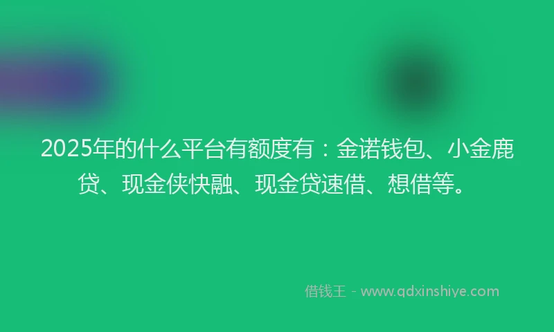 2025年的什么平台有额度有：金诺钱包、小金鹿贷、现金侠快融、现金贷速借、想借等。