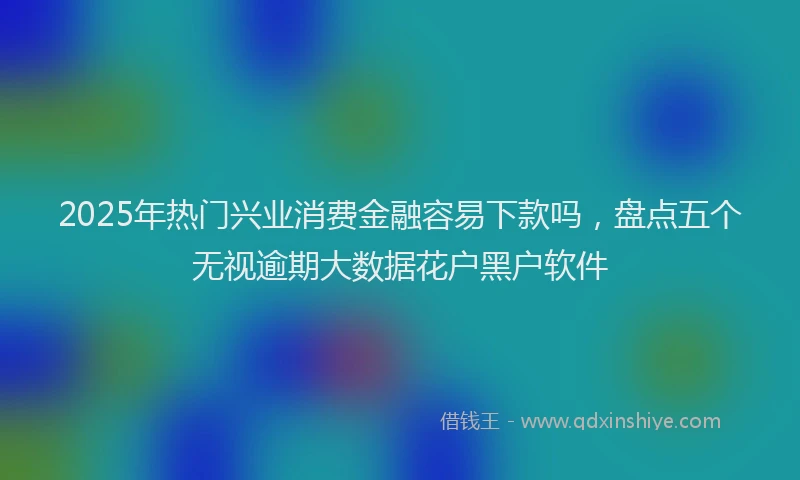 2025年热门兴业消费金融容易下款吗，盘点五个无视逾期大数据花户黑户软件