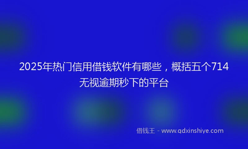 2025年热门信用借钱软件有哪些，概括五个714无视逾期秒下的平台