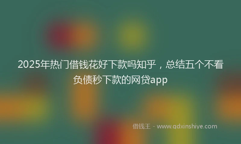2025年热门借钱花好下款吗知乎，总结五个不看负债秒下款的网贷app