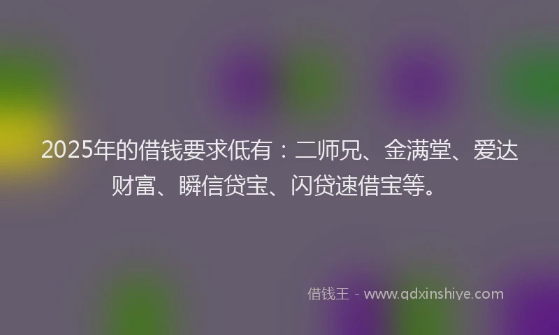 2025年的借钱要求低有：二师兄、金满堂、爱达财富、瞬信贷宝、闪贷速借宝等。