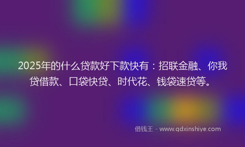 2025年的什么贷款好下款快有：招联金融、你我贷借款、口袋快贷、时代花、钱袋速贷等。
