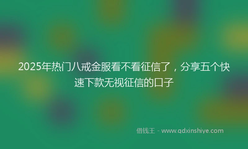 2025年热门八戒金服看不看征信了，分享五个快速下款无视征信的口子
