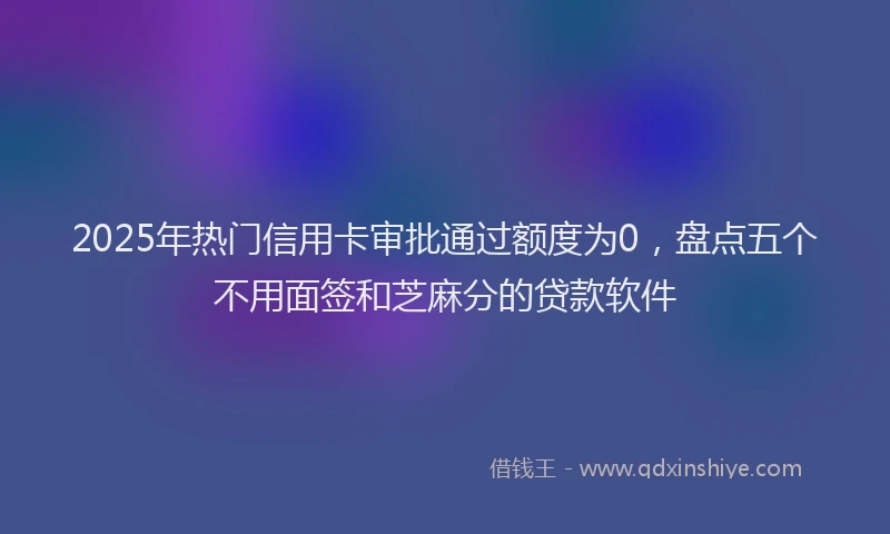 2025年热门信用卡审批通过额度为0，盘点五个不用面签和芝麻分的贷款软件