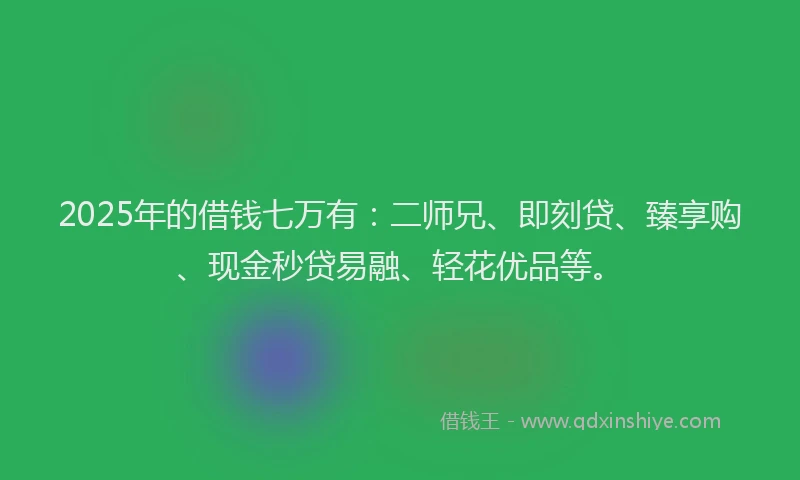 2025年的借钱七万有：二师兄、即刻贷、臻享购、现金秒贷易融、轻花优品等。