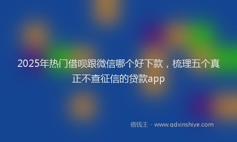 2025年热门借呗跟微信哪个好下款，梳理五个真正不查征信的贷款app
