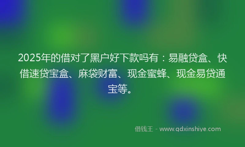 2025年的借对了黑户好下款吗有：易融贷盒、快借速贷宝盒、麻袋财富、现金蜜蜂、现金易贷通宝等。