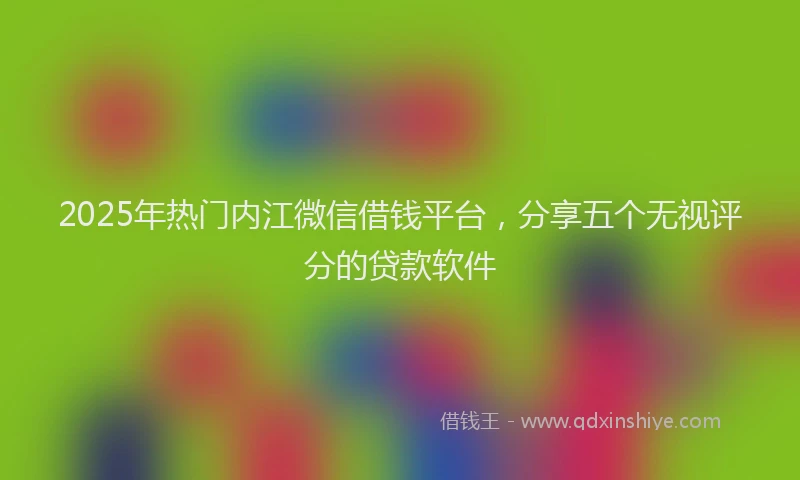 2025年热门内江微信借钱平台，分享五个无视评分的贷款软件