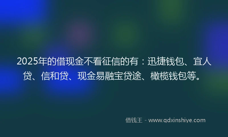 2025年的借现金不看征信的有：迅捷钱包、宜人贷、信和贷、现金易融宝贷途、橄榄钱包等。