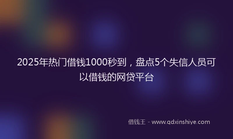 2025年热门借钱1000秒到，盘点5个失信人员可以借钱的网贷平台
