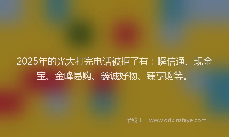 2025年的光大打完电话被拒了有：瞬信通、现金宝、金峰易购、鑫诚好物、臻享购等。