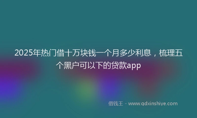 2025年热门借十万块钱一个月多少利息，梳理五个黑户可以下的贷款app