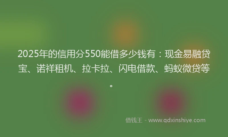 2025年的信用分550能借多少钱有：现金易融贷宝、诺祥租机、拉卡拉、闪电借款、蚂蚁微贷等。