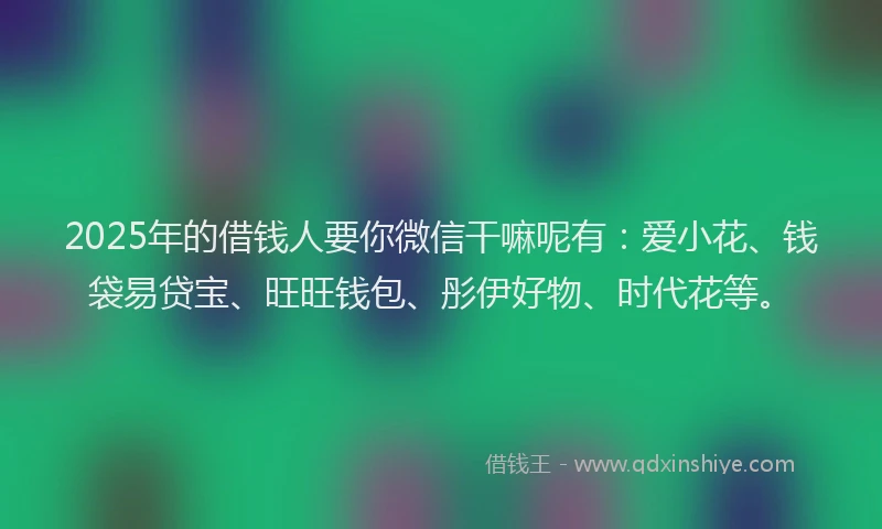 2025年的借钱人要你微信干嘛呢有：爱小花、钱袋易贷宝、旺旺钱包、彤伊好物、时代花等。