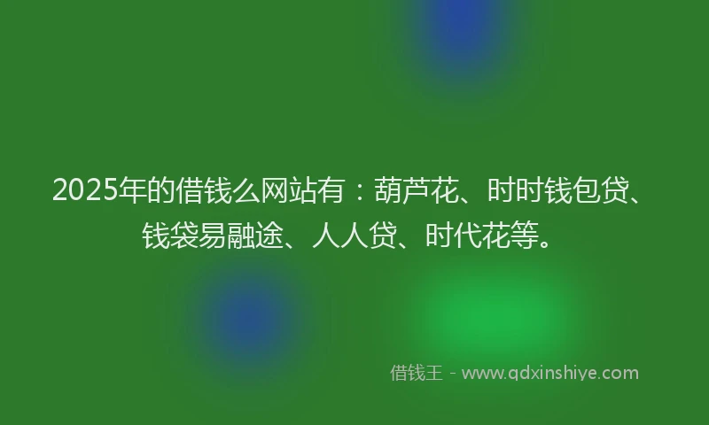 2025年的借钱么网站有：葫芦花、时时钱包贷、钱袋易融途、人人贷、时代花等。