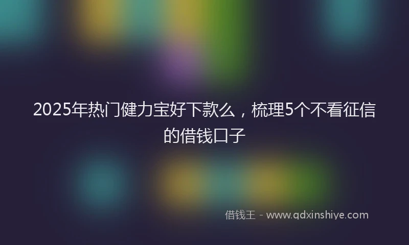 2025年热门健力宝好下款么，梳理5个不看征信的借钱口子