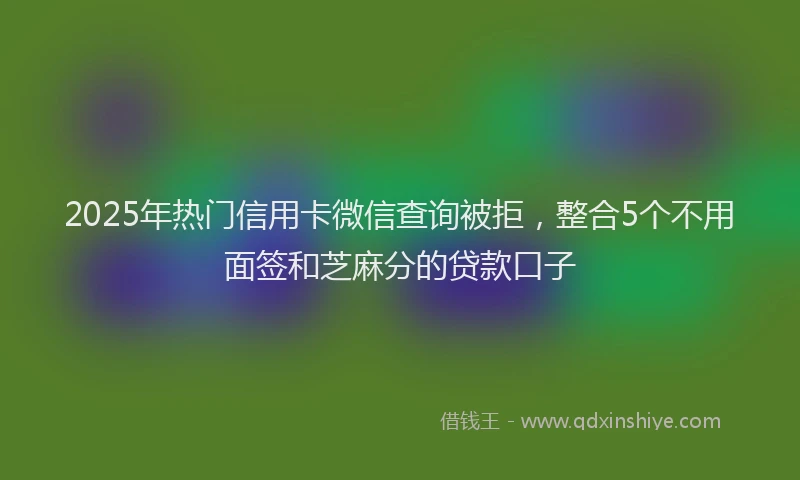 2025年热门信用卡微信查询被拒，整合5个不用面签和芝麻分的贷款口子