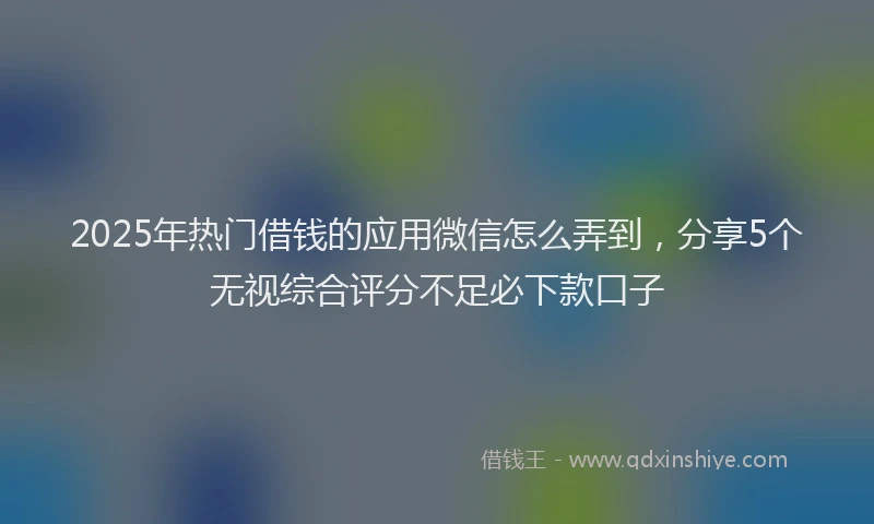 2025年热门借钱的应用微信怎么弄到，分享5个无视综合评分不足必下款口子