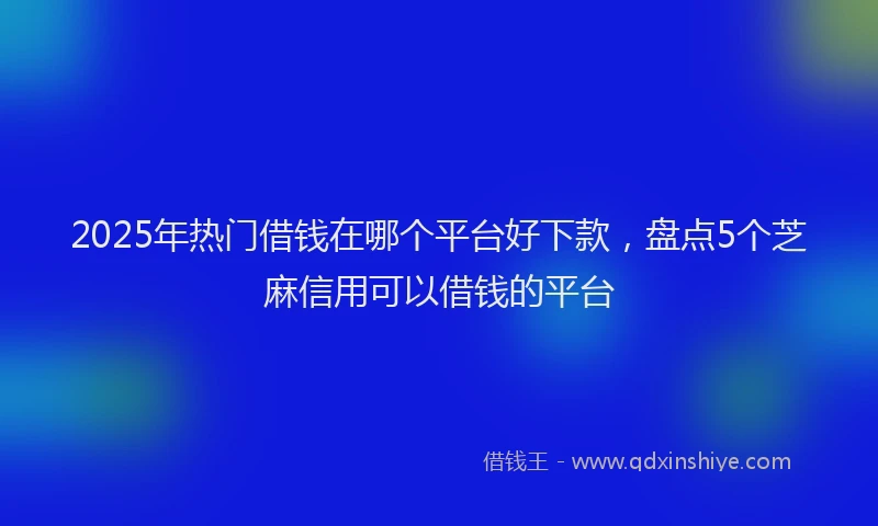 2025年热门借钱在哪个平台好下款，盘点5个芝麻信用可以借钱的平台