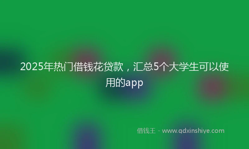 2025年热门借钱花贷款，汇总5个大学生可以使用的app