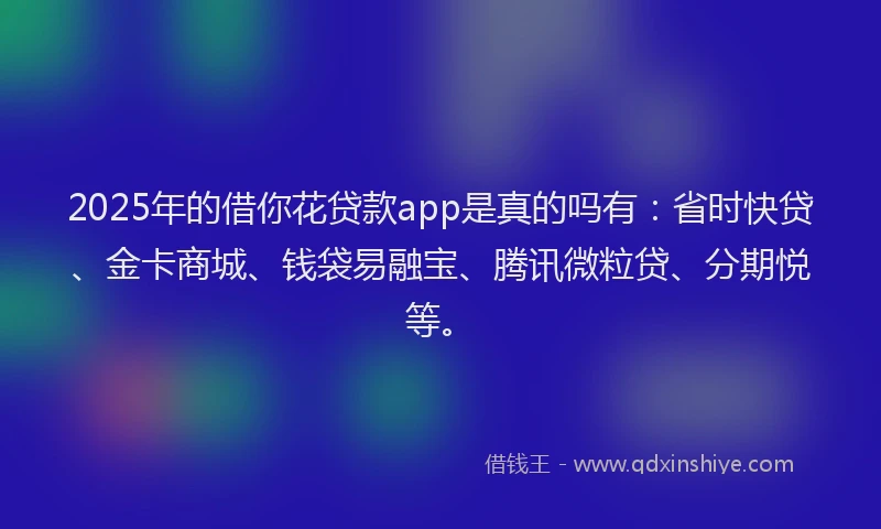 2025年的借你花贷款app是真的吗有：省时快贷、金卡商城、钱袋易融宝、腾讯微粒贷、分期悦等。