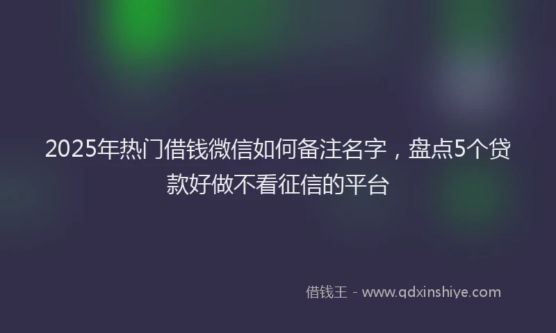 2025年热门借钱微信如何备注名字，盘点5个贷款好做不看征信的平台