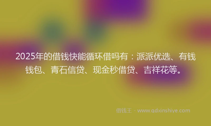 2025年的借钱快能循环借吗有：派派优选、有钱钱包、青石信贷、现金秒借贷、吉祥花等。