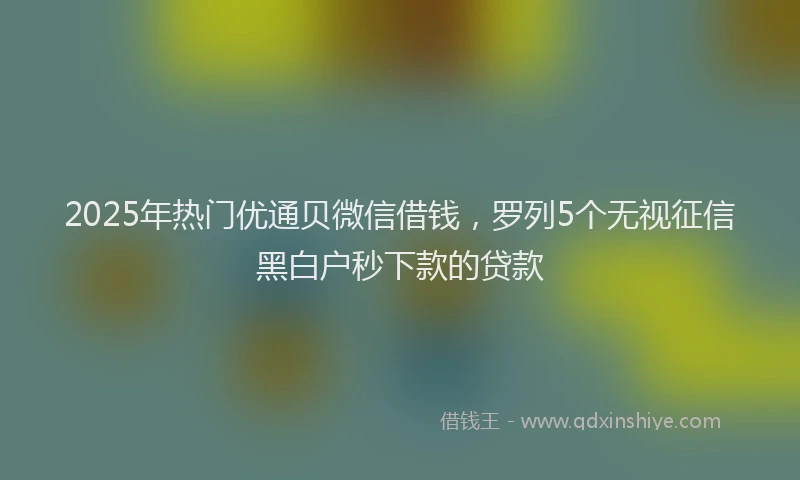 2025年热门优通贝微信借钱，罗列5个无视征信黑白户秒下款的贷款