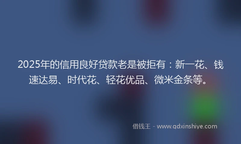 2025年的信用良好贷款老是被拒有：新一花、钱速达易、时代花、轻花优品、微米金条等。
