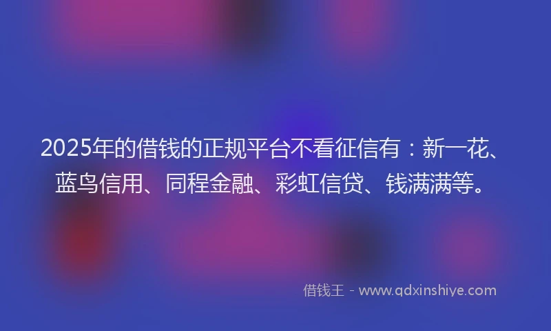 2025年的借钱的正规平台不看征信有：新一花、蓝鸟信用、同程金融、彩虹信贷、钱满满等。
