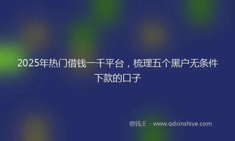 2025年热门借钱一千平台，梳理五个黑户无条件下款的口子
