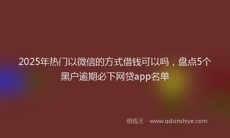 2025年热门以微信的方式借钱可以吗，盘点5个黑户逾期必下网贷app名单