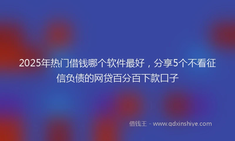 2025年热门借钱哪个软件最好，分享5个不看征信负债的网贷百分百下款口子