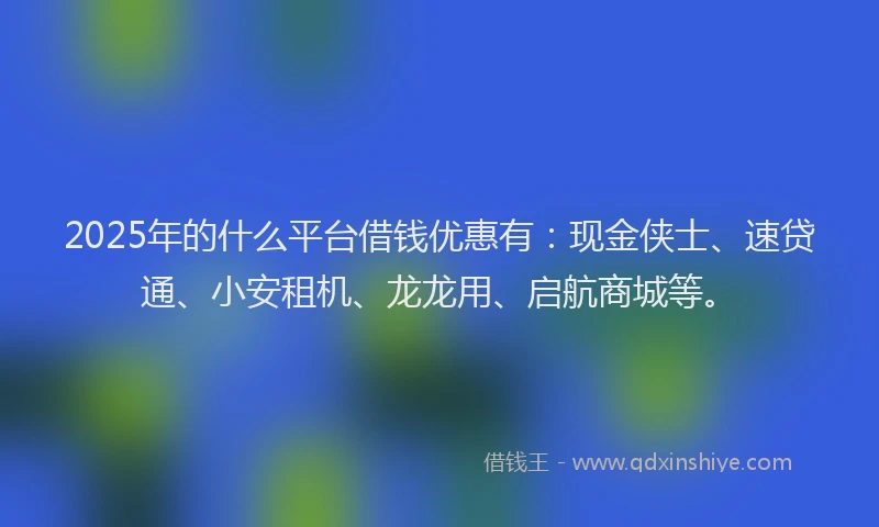 2025年的什么平台借钱优惠有：现金侠士、速贷通、小安租机、龙龙用、启航商城等。