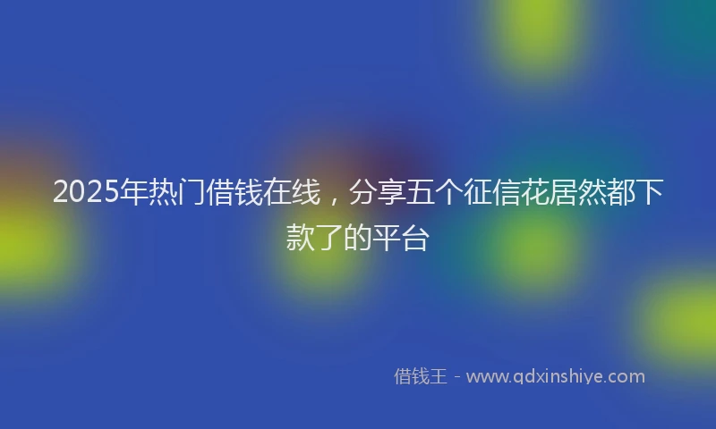 2025年热门借钱在线，分享五个征信花居然都下款了的平台