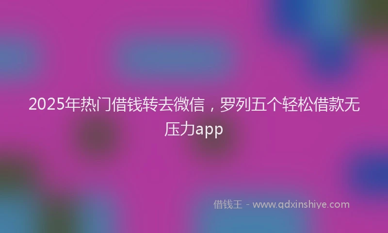 2025年热门借钱转去微信，罗列五个轻松借款无压力app