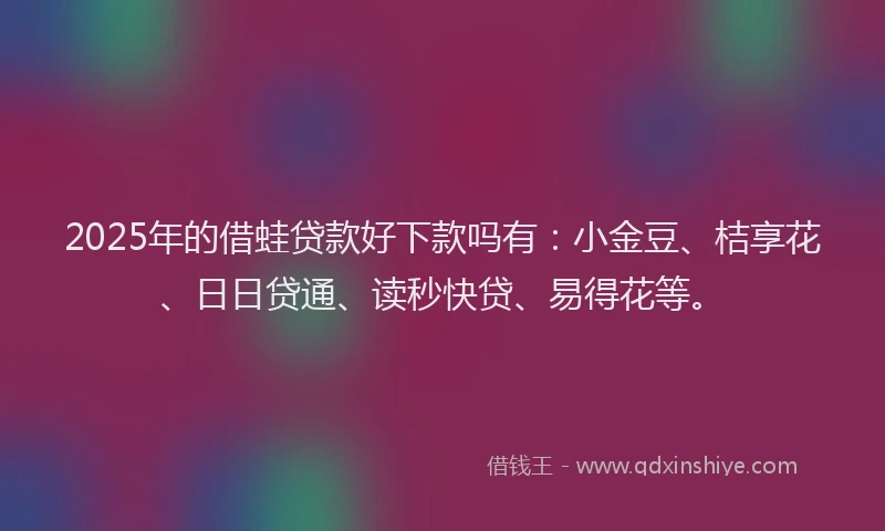 2025年的借蛙贷款好下款吗有：小金豆、桔享花、日日贷通、读秒快贷、易得花等。