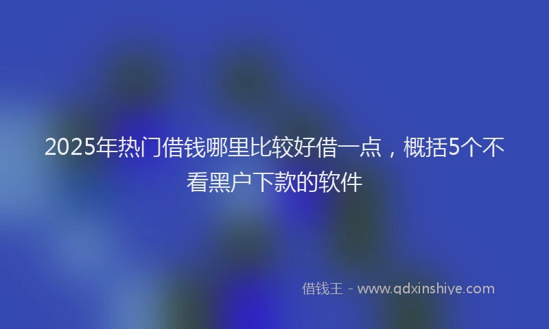 2025年热门借钱哪里比较好借一点，概括5个不看黑户下款的软件