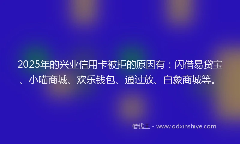 2025年的兴业信用卡被拒的原因有：闪借易贷宝、小喵商城、欢乐钱包、通过放、白象商城等。