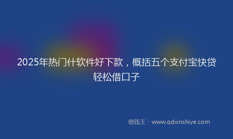 2025年热门什软件好下款，概括五个支付宝快贷轻松借口子