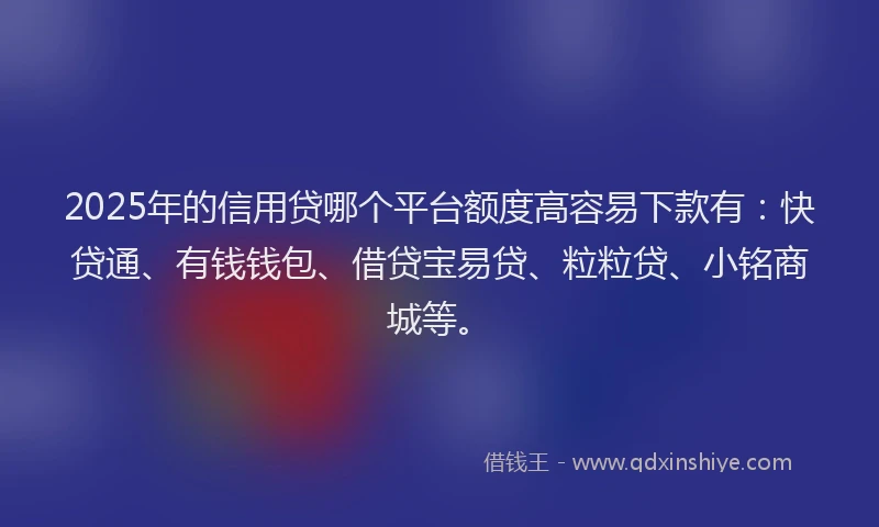 2025年的信用贷哪个平台额度高容易下款有：快贷通、有钱钱包、借贷宝易贷、粒粒贷、小铭商城等。