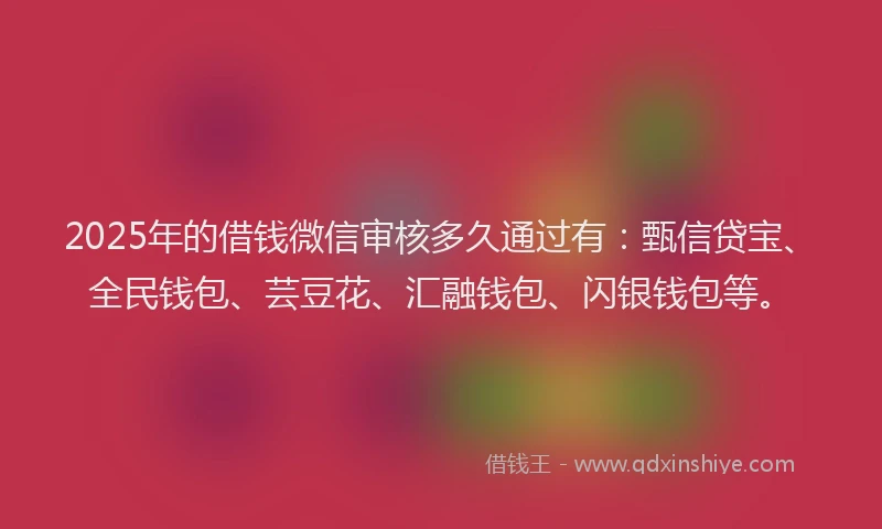 2025年的借钱微信审核多久通过有：甄信贷宝、全民钱包、芸豆花、汇融钱包、闪银钱包等。