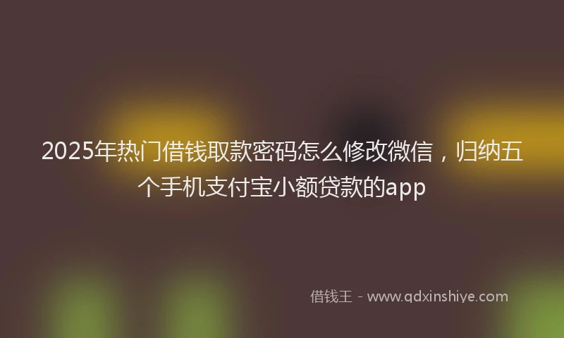 2025年热门借钱取款密码怎么修改微信，归纳五个手机支付宝小额贷款的app