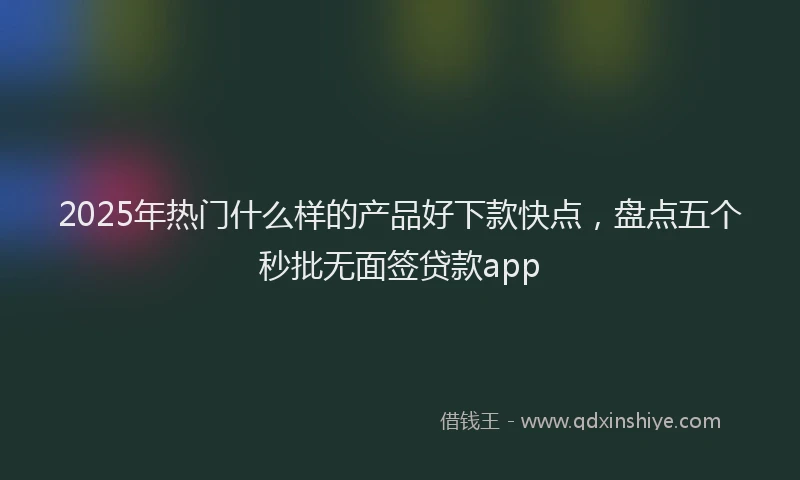 2025年热门什么样的产品好下款快点，盘点五个秒批无面签贷款app
