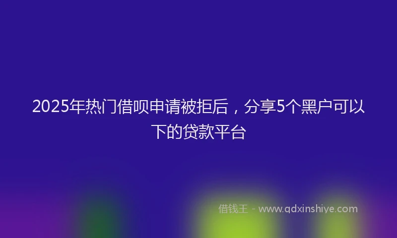 2025年热门借呗申请被拒后，分享5个黑户可以下的贷款平台