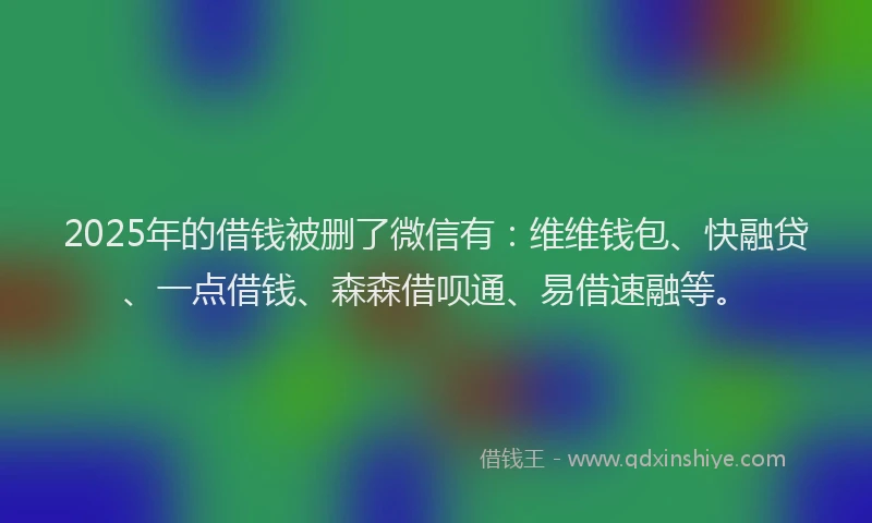 2025年的借钱被删了微信有：维维钱包、快融贷、一点借钱、森森借呗通、易借速融等。