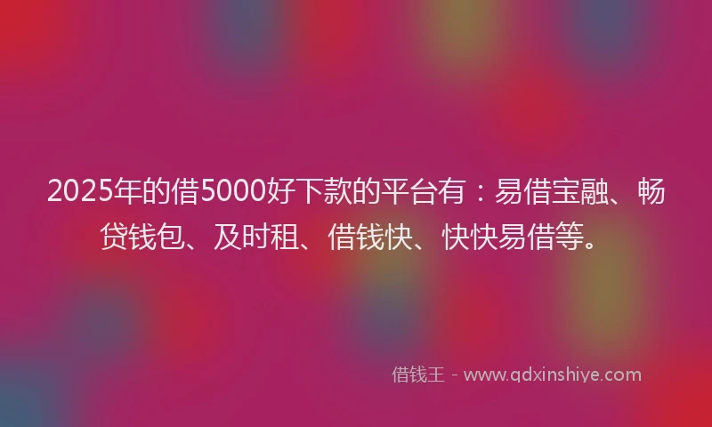2025年的借5000好下款的平台有：易借宝融、畅贷钱包、及时租、借钱快、快快易借等。