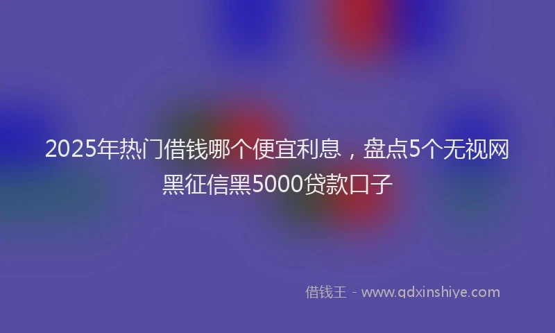 2025年热门借钱哪个便宜利息，盘点5个无视网黑征信黑5000贷款口子